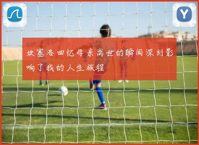 坎塞洛回忆母亲离世的瞬间深刻影响了我的人生旅程