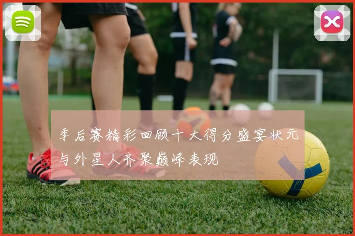 季后赛精彩回顾十大得分盛宴状元与外星人齐聚巅峰表现