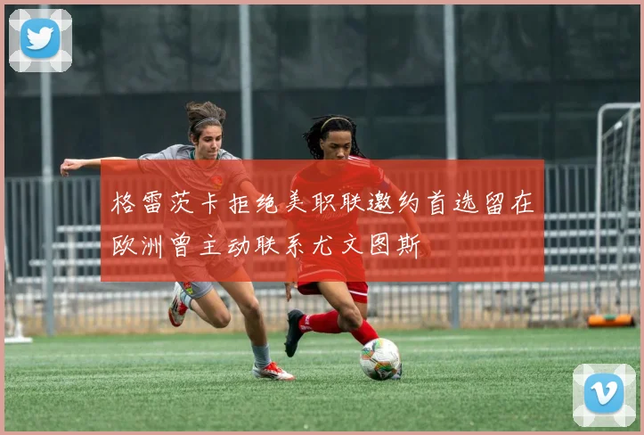 格雷茨卡拒绝美职联邀约首选留在欧洲曾主动联系尤文图斯