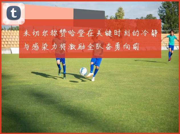 米切尔称赞哈登在关键时刻的冷静与感染力将激励全队奋勇向前