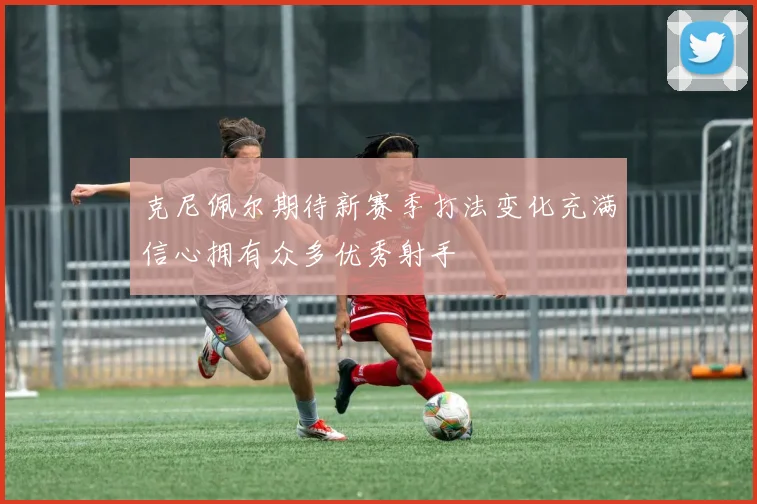 克尼佩尔期待新赛季打法变化充满信心拥有众多优秀射手