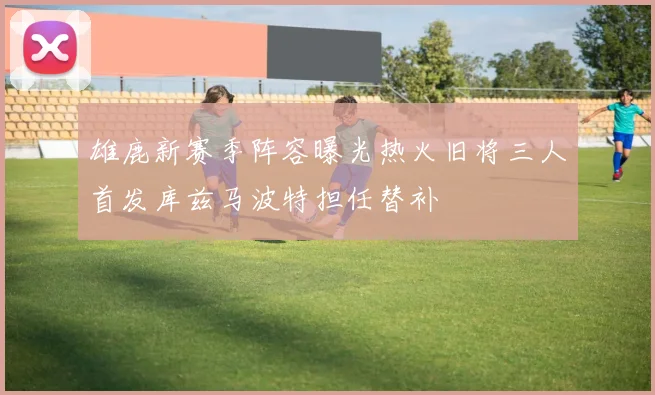 雄鹿新赛季阵容曝光热火旧将三人首发库兹马波特担任替补