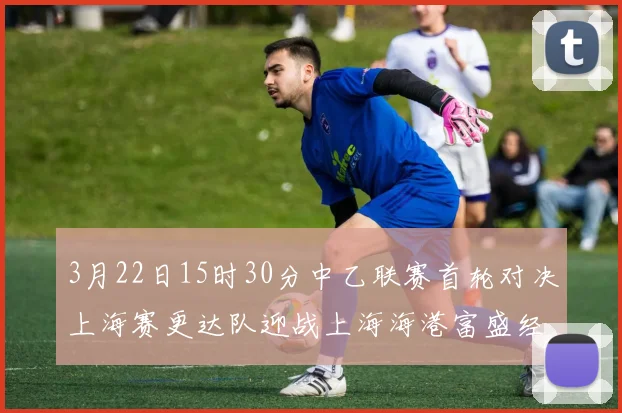 3月22日15时30分中乙联赛首轮对决上海赛更达队迎战上海海港富盛经开队