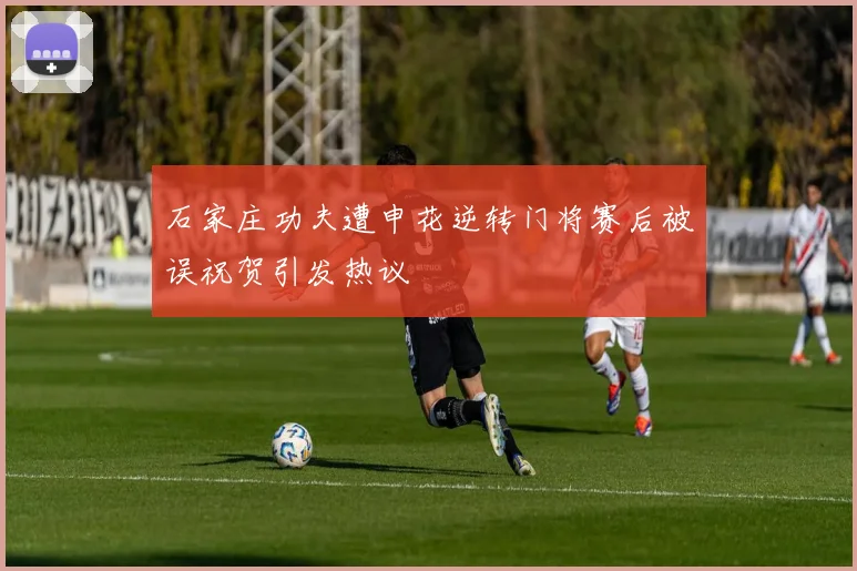 石家庄功夫遭申花逆转门将赛后被误祝贺引发热议