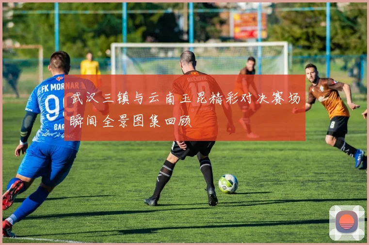 武汉三镇与云南玉昆精彩对决赛场瞬间全景图集回顾