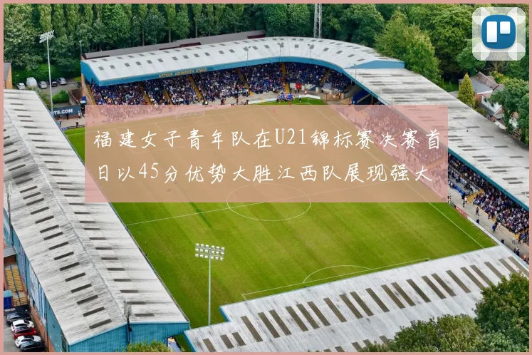 福建女子青年队在U21锦标赛决赛首日以45分优势大胜江西队展现强大实力