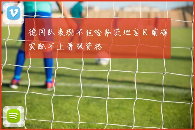 德国队表现不佳哈弗茨坦言目前确实配不上晋级资格