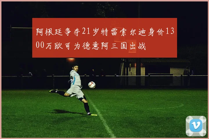 阿根廷争夺21岁特雷索尔迪身价1300万欧可为德意阿三国出战