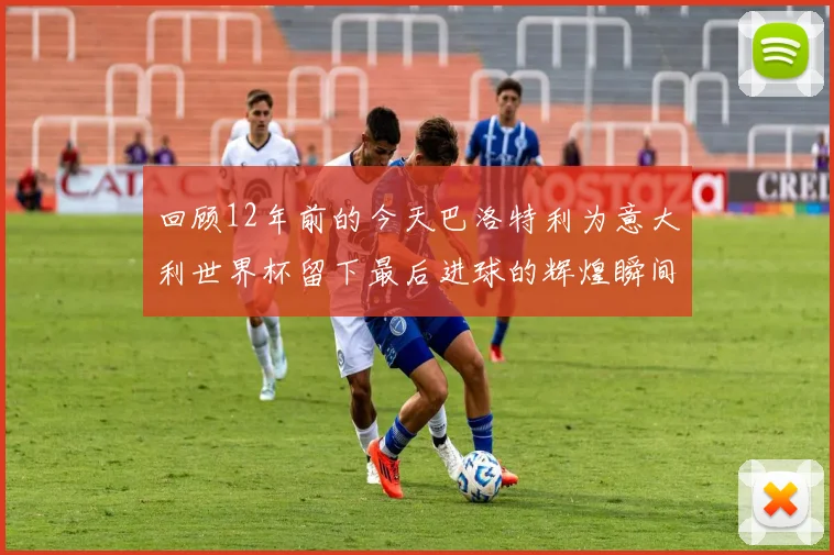 回顾12年前的今天巴洛特利为意大利世界杯留下最后进球的辉煌瞬间