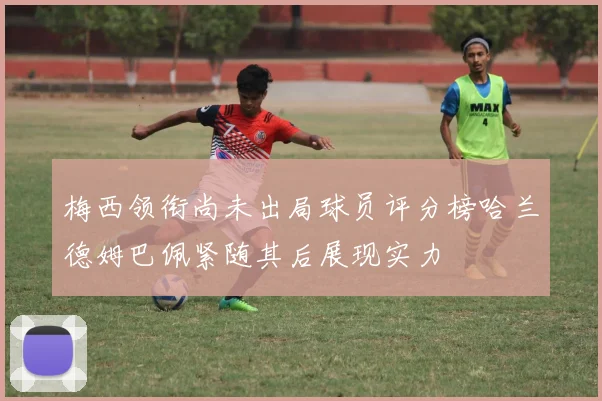 梅西领衔尚未出局球员评分榜哈兰德姆巴佩紧随其后展现实力