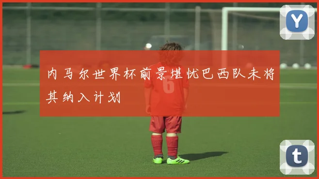 内马尔世界杯前景堪忧巴西队未将其纳入计划