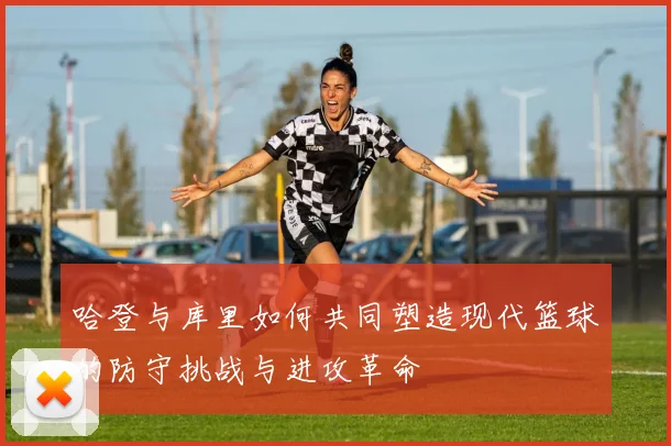 哈登与库里如何共同塑造现代篮球的防守挑战与进攻革命