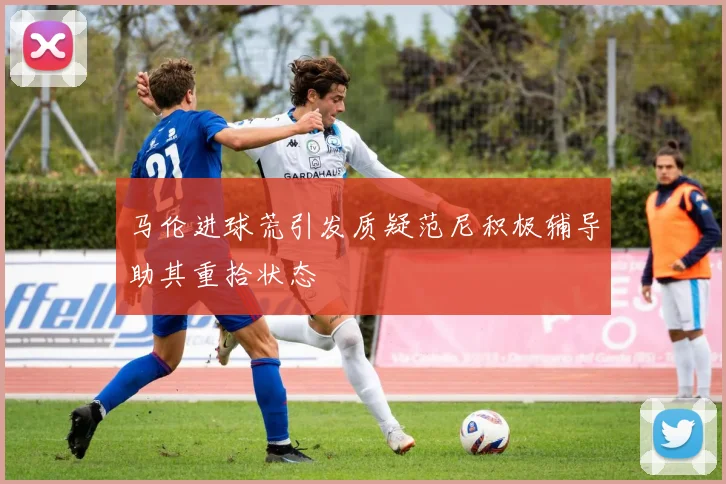 马伦进球荒引发质疑范尼积极辅导助其重拾状态