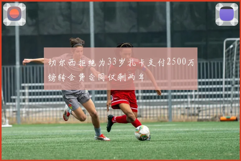 切尔西拒绝为33岁扎卡支付2500万镑转会费合同仅剩两年