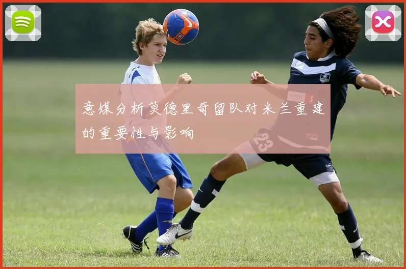 意媒分析莫德里奇留队对米兰重建的重要性与影响