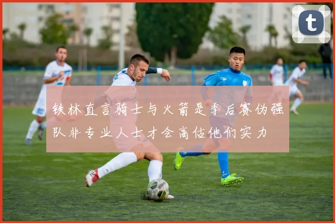 铁林直言骑士与火箭是季后赛伪强队非专业人士才会高估他们实力