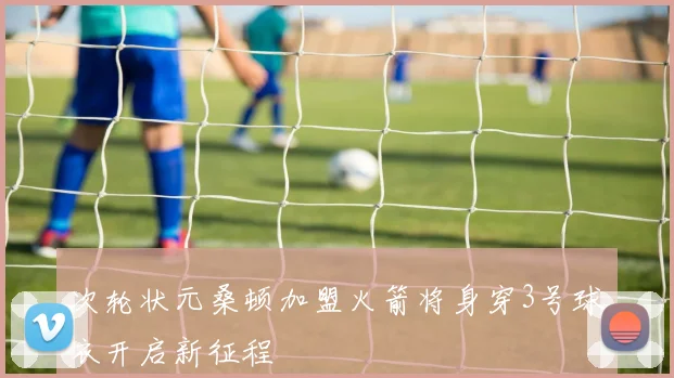 次轮状元桑顿加盟火箭将身穿3号球衣开启新征程