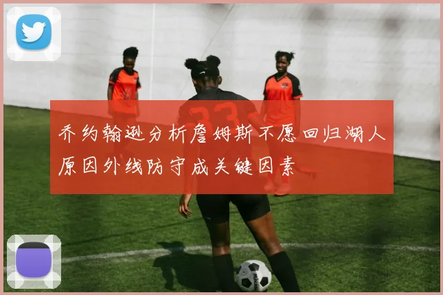 乔约翰逊分析詹姆斯不愿回归湖人原因外线防守成关键因素