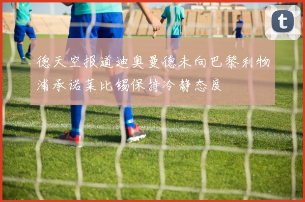 德天空报道迪奥曼德未向巴黎利物浦承诺莱比锡保持冷静态度