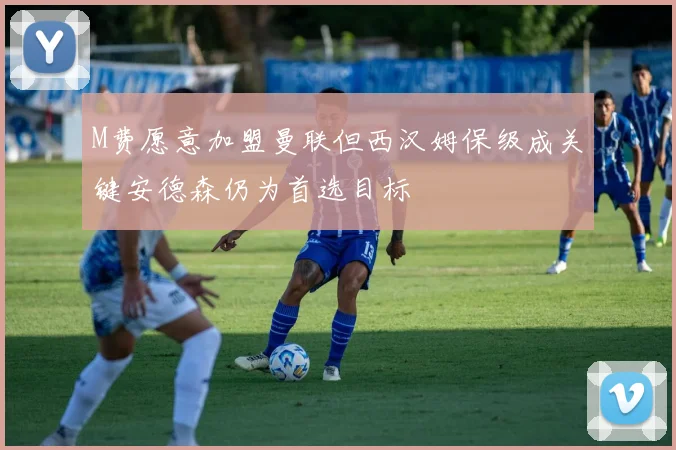 M费愿意加盟曼联但西汉姆保级成关键安德森仍为首选目标