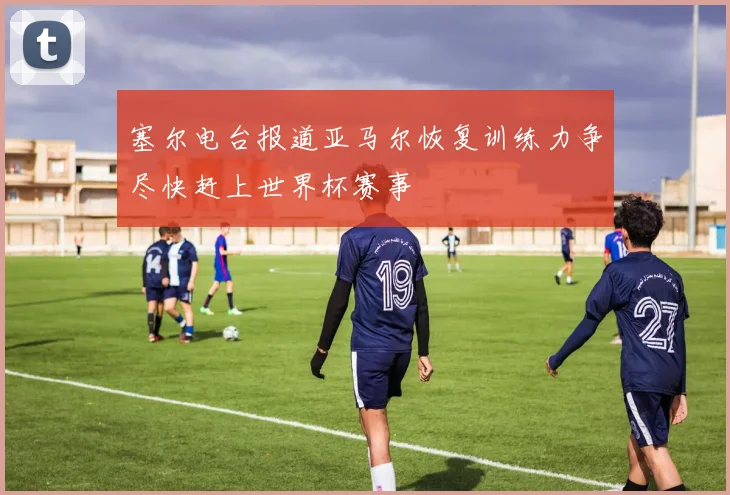 塞尔电台报道亚马尔恢复训练力争尽快赶上世界杯赛事