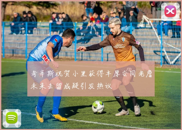 考辛斯祝贺小里获得丰厚合同老詹未来去留成疑引发热议