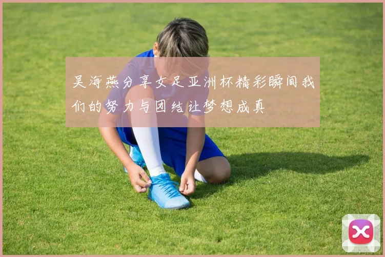 吴海燕分享女足亚洲杯精彩瞬间我们的努力与团结让梦想成真