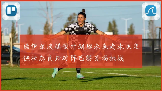 诺伊尔谈退役计划称未来尚未决定但状态良好对阵巴黎充满挑战