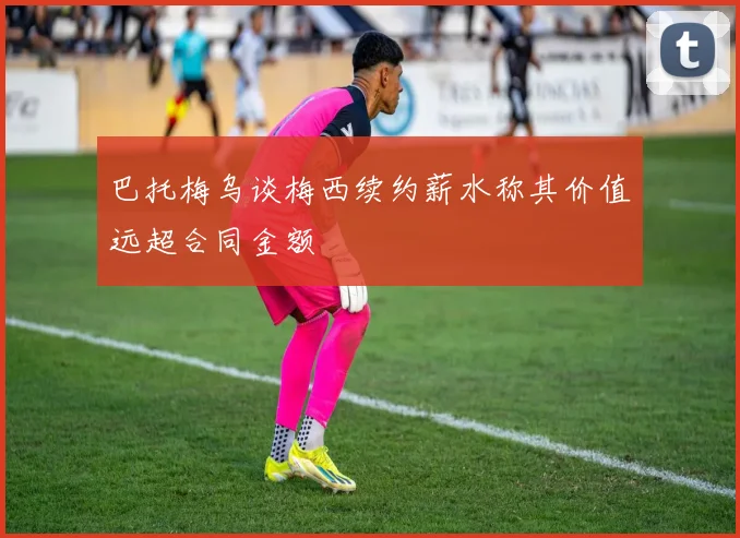 巴托梅乌谈梅西续约薪水称其价值远超合同金额